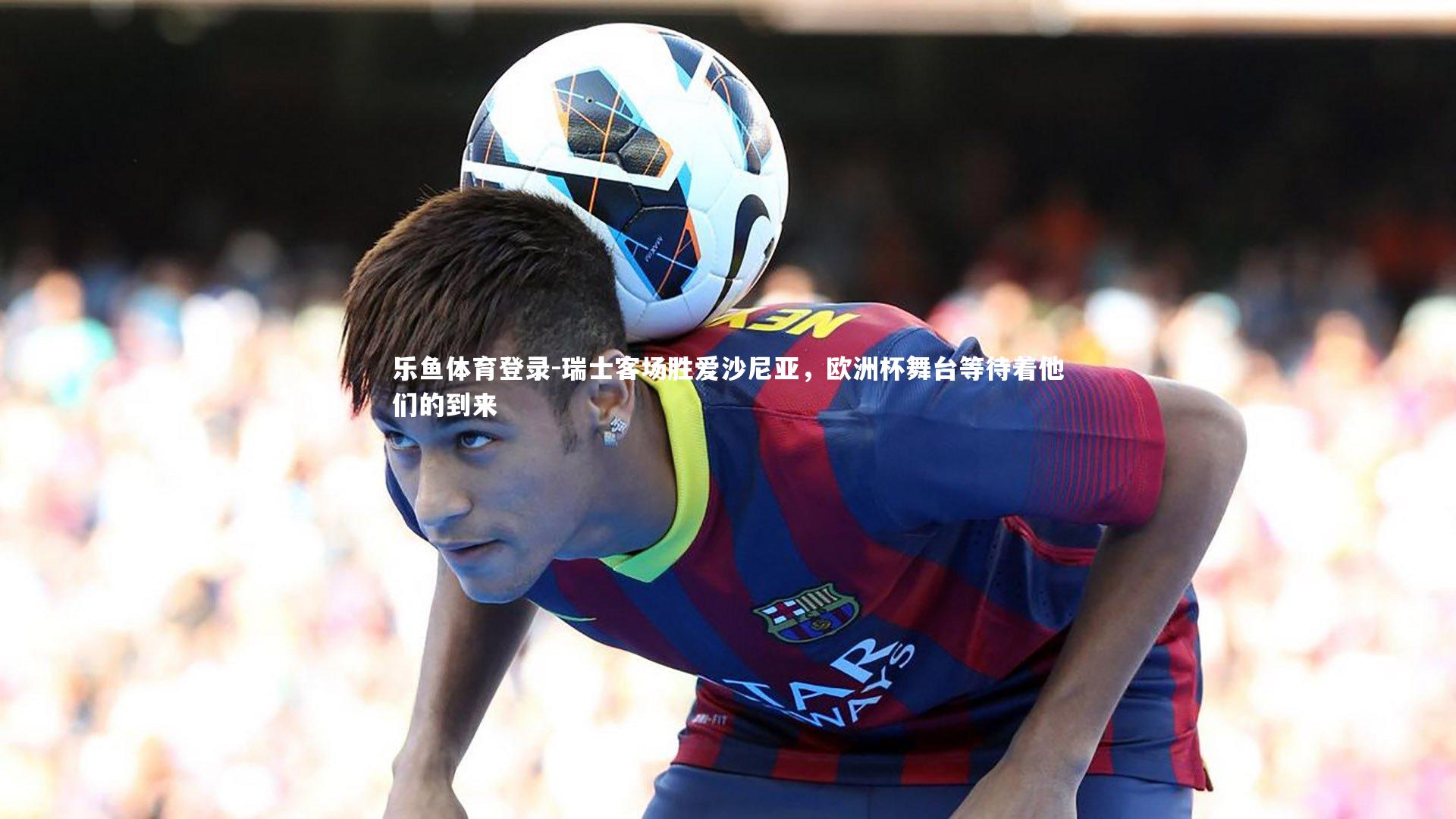 乐鱼体育登录-瑞士客场胜爱沙尼亚，欧洲杯舞台等待着他们的到来