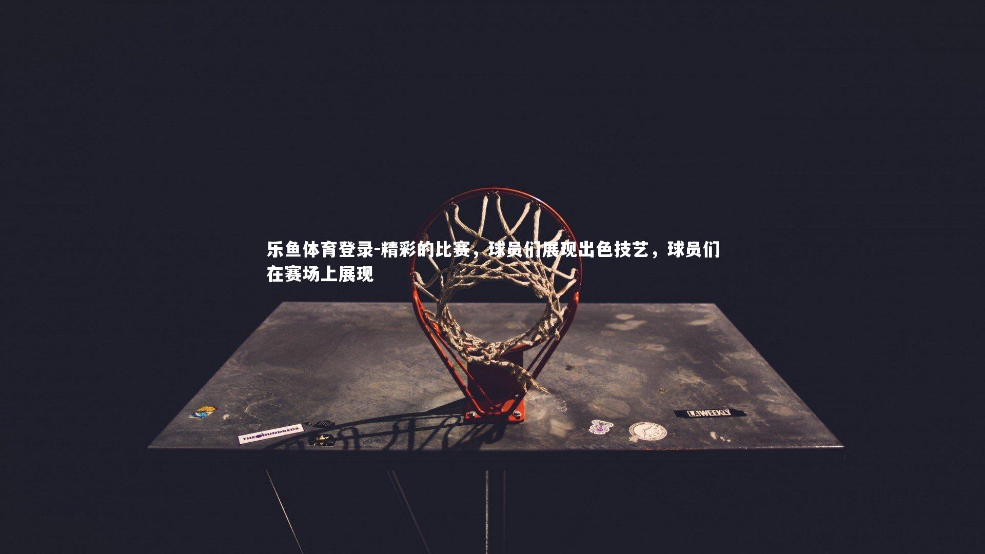 乐鱼体育登录-精彩的比赛，球员们展现出色技艺，球员们在赛场上展现