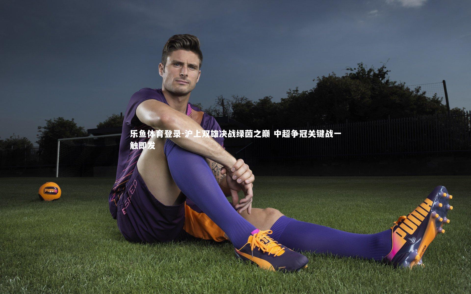 乐鱼体育登录-沪上双雄决战绿茵之巅 中超争冠关键战一触即发