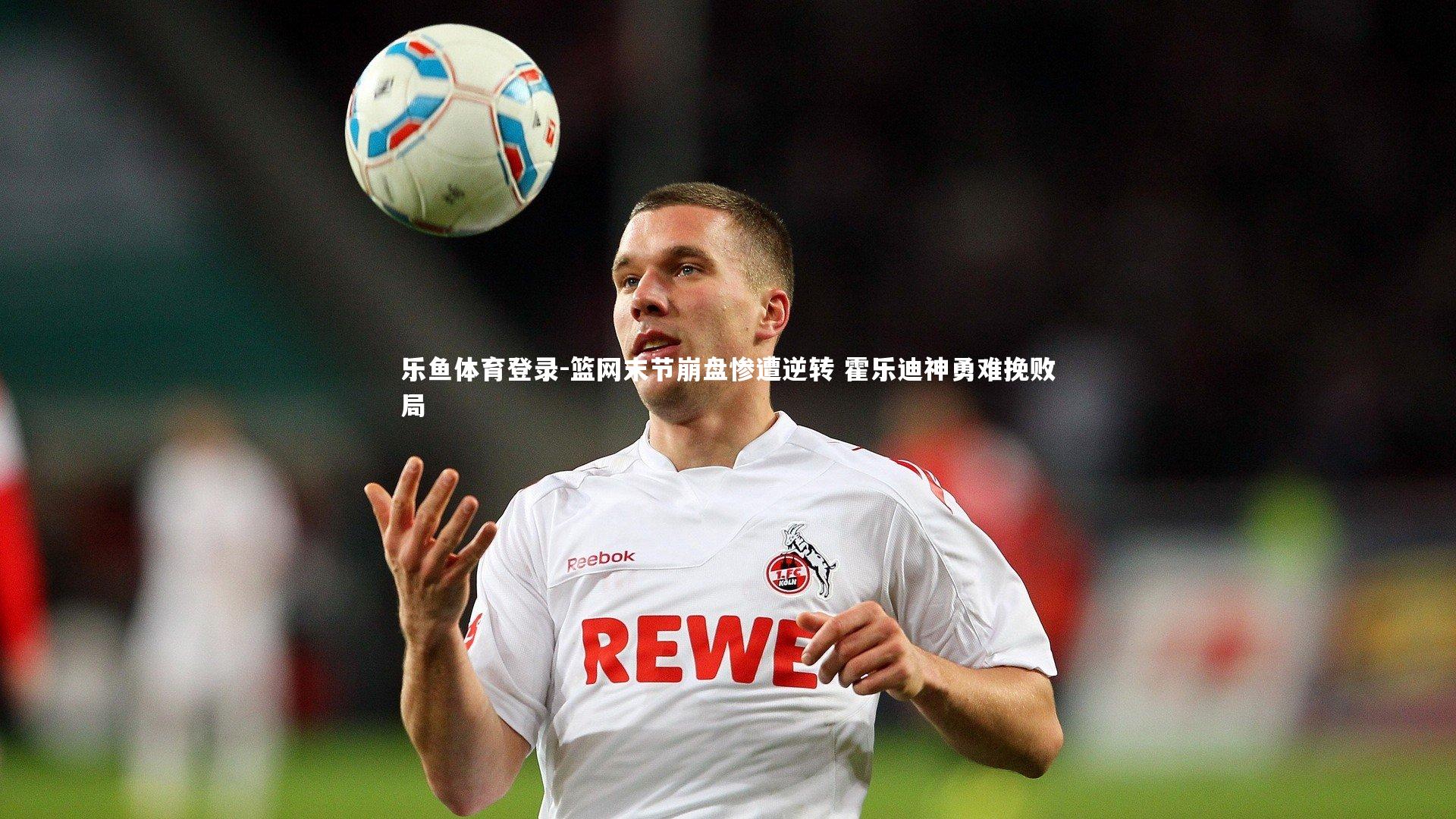 乐鱼体育登录-篮网末节崩盘惨遭逆转 霍乐迪神勇难挽败局