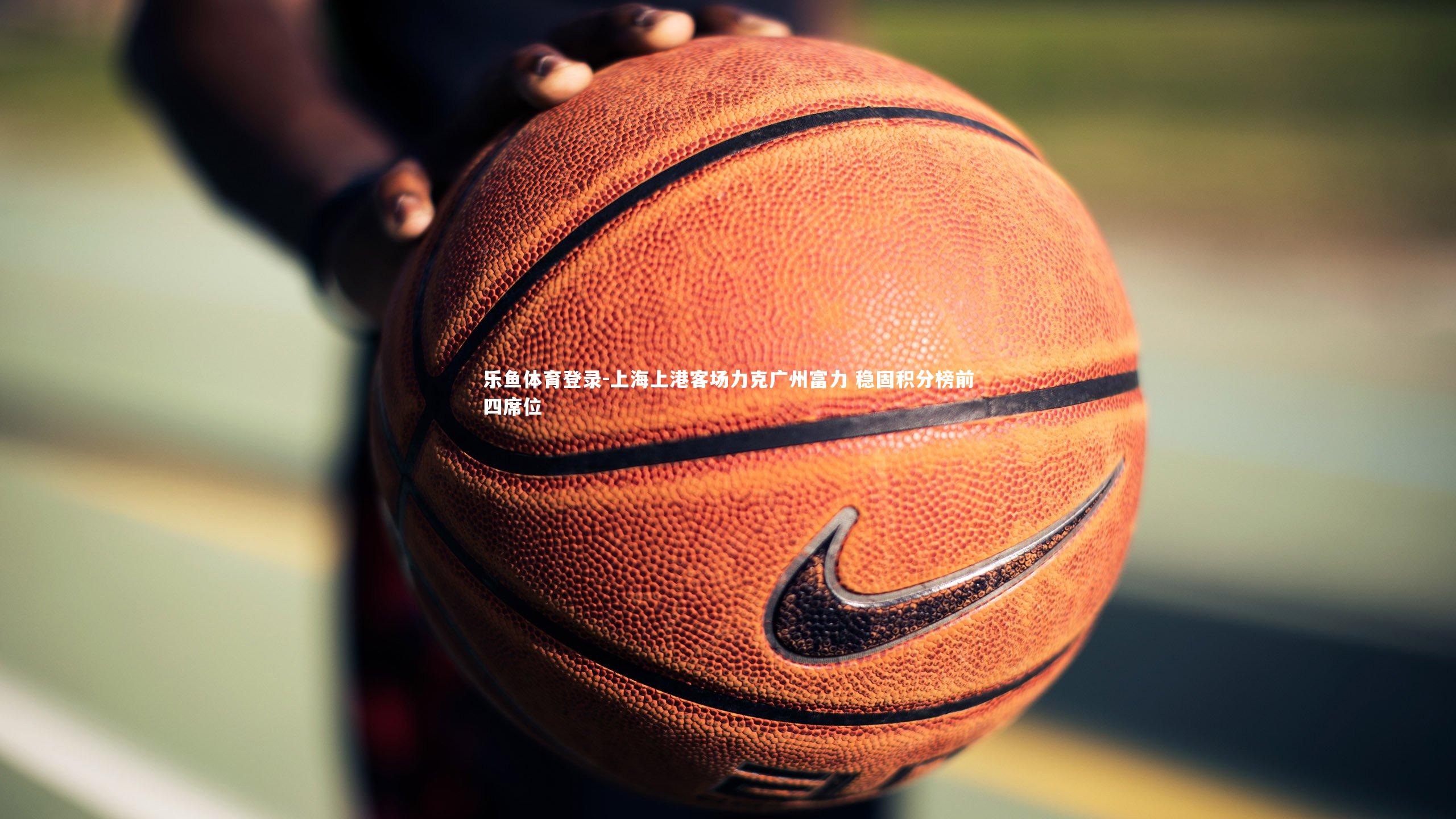 乐鱼体育登录-上海上港客场力克广州富力 稳固积分榜前四席位