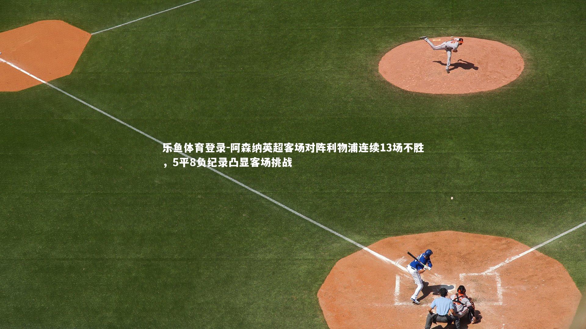 乐鱼体育登录-阿森纳英超客场对阵利物浦连续13场不胜，5平8负纪录凸显客场挑战